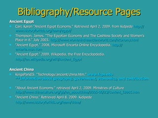 Bibliography/Resource Pages Ancient Egypt Carr, Karen "Ancient Egypt Economy." Retrieved April 2, 2009. from Kidpede  http:// www.historyforkids.org/learn/egypt /   Thompson, James. “The Egyptian Economy and The Cashless Society and Women’s Place in it.” July 2003.  http:// www.womenintheancientworld.com/economy.html "Ancient Egypt." 2008, Microsoft Encarta Online Encyclopedia.  http:// encarta.msn.com   “ Ancient Egypt.” 2009, Wikipedia, the Free Encyclopdedia. http:// en.wikipedia.org/wiki/Ancient_Egypt Ancient China KingsParkES. "Technology/ancient/china.htm."   www.fcps.edu   **Information about geography, government, economics, and contributions of Ancient China**   "About Ancient Economy." retrieved April 2, 2009. Ministries of Culture  http://www.chinaculture.org/gb/en_aboutchina/2005-06/23/content_69985.htm “ Ancient China.” Retrieved April 8, 2009. Kidipede  http:// www.historyforkids.org /learn/china/ 