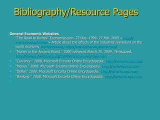 Bibliography/Resource Pages General Economic Websites "The Road to Riches"  Economist.com . 23 Dec. 1999. 27 Mar. 2009 < http:// www.economist.com > Article about the effects of the industrial revolution on the world economy  worldeconomy ,  http:// www.economywatch.com /   "Money in the Ancient World." 2000 retrieved March 25, 2009, Thinkquest,  http://library.thinkquest.org/C004203/economic/main.htm   "Currency." 2008, Microsoft Encarta Online Encyclopedia.  http:// encarta.msn.com   "Money." 2008, Microsoft Encarta Online Encyclopedia.  http:// encarta.msn.com   "Dollar." 2008, Microsoft Encarta Online Encyclopedia.  http:// encarta.msn.com   "Banking." 2008, Microsoft Encarta Online Encyclopedia.  http://encarta.msn.com 