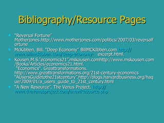 Bibliography/Resource Pages “ Reversal Fortune” Motherjones.http://www.motherjones.com/politics/2007/03/reversalfortune McKibben, Bill. “Deep Economy” BillMCKIbben.com  http:// www.billmckibben.com /deep-economy-   excerpt.html. Kousen,M.S.”economics21”.mskousen.comhttp://www.mskousen.com/Books/Articles/economics21.html.  “Economics“. Greattransformations. http://www.greattransformations.org/21st-century-economics “AUsersGuidetothe21stcentury”.http://blogs.harvardbusiness.org/haque/2009/01/a_users_guide_to_21st_century.html  “ A New Resource”. The Venus Project.  http:// www.thevenusproject.com/anewResource.php 