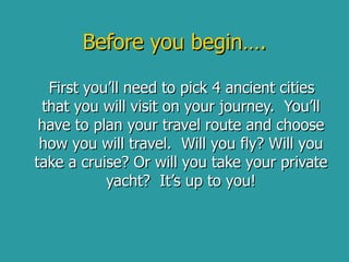 Before you begin…. First you’ll need to pick 4 ancient cities that you will visit on your journey.  You’ll have to plan your travel route and choose how you will travel.  Will you fly? Will you take a cruise? Or will you take your private yacht?  It’s up to you! 