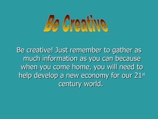 Be creative! Just remember to gather as much information as you can because when you come home, you will need to help develop a new economy for our 21 st  century world.  Be Creative 