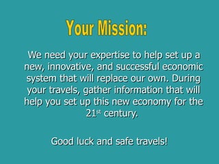 We need your expertise to help set up a new, innovative, and successful economic system that will replace our own. During your travels, gather information that will help you set up this new economy for the 21 st  century.  Good luck and safe travels! Your Mission: 