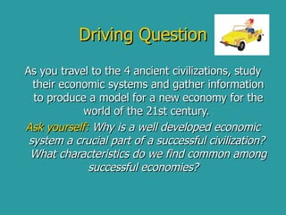 Driving Question As you travel to the 4 ancient civilizations, study their economic systems and gather information to produce a model for a new economy for the world of the 21st century.  Ask yourself:  Why is a well developed economic system a crucial part of a successful civilization?  What characteristics do we find common among successful economies?     