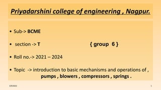 Priyadarshini college of engineering , Nagpur.
• Sub-> BCME
• section -> T { group 6 }
• Roll no.-> 2021 – 2024
• Topic -> introduction to basic mechanisms and operations of ,
pumps , blowers , compressors , springs .
3/9/2022 1
 