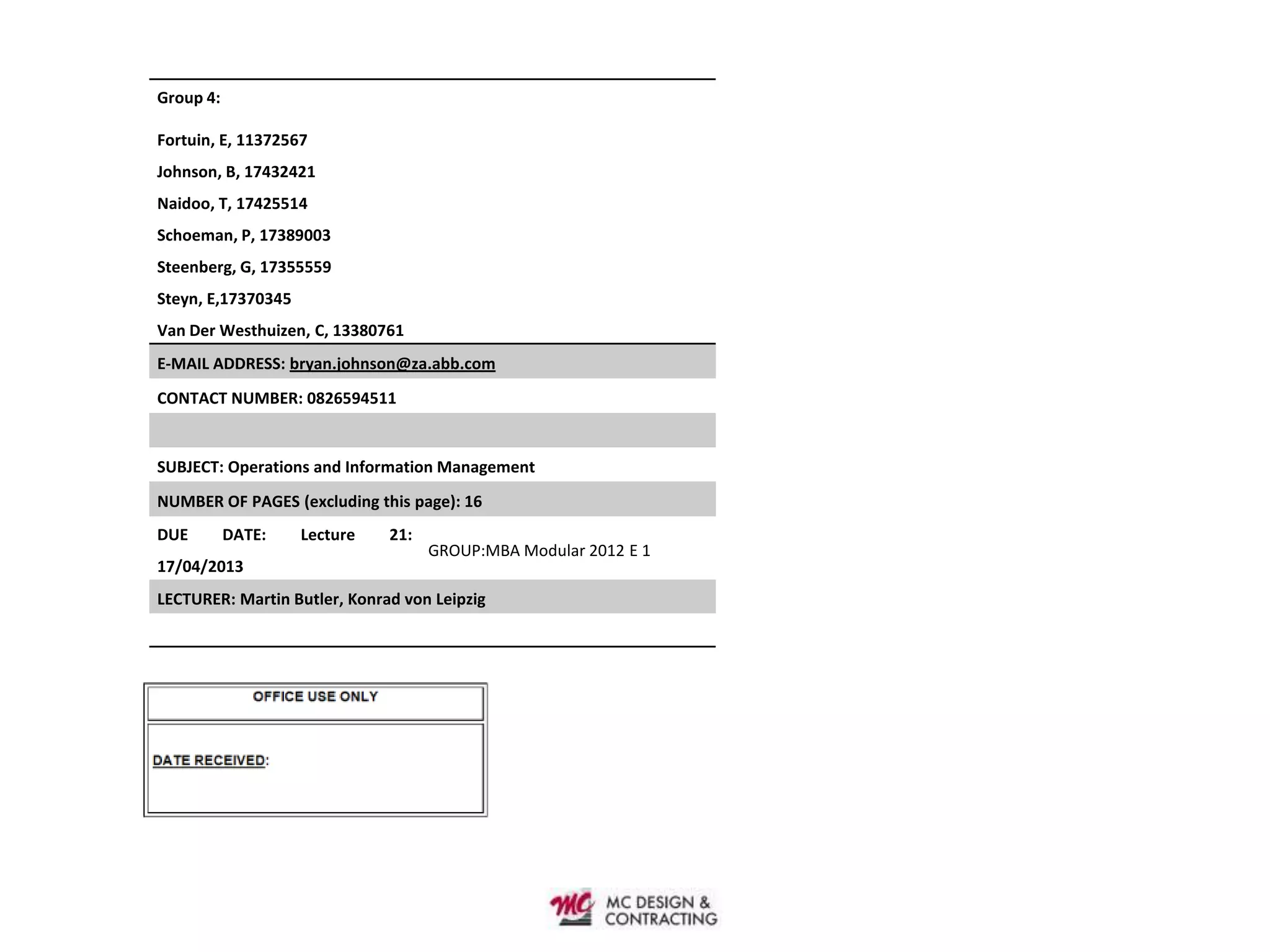 Group 4:

Fortuin, E, 11372567
Johnson, B, 17432421
Naidoo, T, 17425514
Schoeman, P, 17389003
Steenberg, G, 17355559
Steyn, E,17370345
Van Der Westhuizen, C, 13380761
E-MAIL ADDRESS: bryan.johnson@za.abb.com
CONTACT NUMBER: 0826594511


SUBJECT: Operations and Information Management
NUMBER OF PAGES (excluding this page): 16
DUE        DATE:    Lecture   21:
                                    GROUP:MBA Modular 2012 E 1
17/04/2013
LECTURER: Martin Butler, Konrad von Leipzig
 