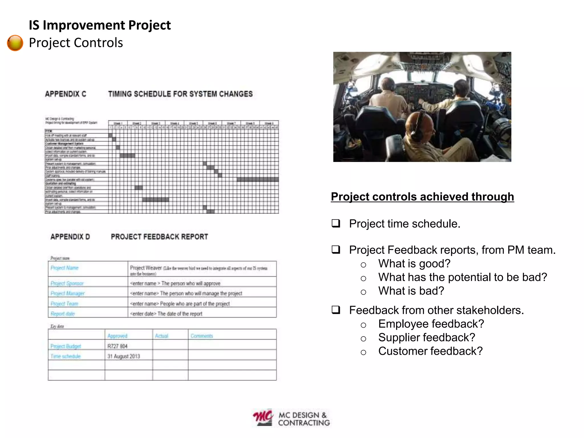 IS Improvement Project
Project Controls




                         Project controls achieved through

                          Project time schedule.

                          Project Feedback reports, from PM team.
                             o What is good?
                             o What has the potential to be bad?
                             o What is bad?
                          Feedback from other stakeholders.
                             o Employee feedback?
                             o Supplier feedback?
                             o Customer feedback?
 