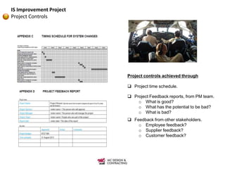 IS Improvement Project
Project Controls




                         Project controls achieved through

                          Project time schedule.

                          Project Feedback reports, from PM team.
                             o What is good?
                             o What has the potential to be bad?
                             o What is bad?
                          Feedback from other stakeholders.
                             o Employee feedback?
                             o Supplier feedback?
                             o Customer feedback?
 