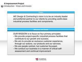 IS Improvement Project
Introduction - Vision and mission


                                          Vision

           MC Design & Contracting’s vision is to be an industry leader
           and preferred partner to our clients by providing world-class
           industrial process facilities and components.


                                    Missions and Goals

           OUR MISSION is to focus on four primary principles:
           - We provide project-specific industrial process facilities that
             contribute to our growth and success.
           - We aim to provide an exclusive customer experience,
             through our actions, our products and our services.
           - We are people centred, but customer focussed.
           - We conduct our business in a manner of critical self-
             assessment and continual improvement
 