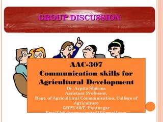 GROUP DISCUSSIONGROUP DISCUSSION
AAC-307
Communication skills for
Agricultural Development
Dr. Arpita Sharma
Assistant Professor,
Dept. of Agricultural Communication, College of
Agriculture
GBPUA&T, Pantnagar
Email Id: sharmaarpita615@gmail.com
 