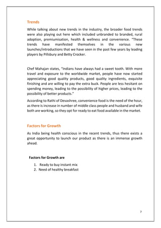 Trends
While talking about new trends in the industry, the broader food trends
were also playing out here which included unbranded to branded, rural
adoption, premiumisation, health & wellness and convenience. “These
trends have manifested themselves in the various new
launches/introductions that we have seen in the past few years by leading
players by Pillsbury and Betty Crocker.
Chef Mahajan states, “Indians have always had a sweet tooth. With more
travel and exposure to the worldwide market, people have now started
appreciating good quality products, good quality ingredients, exquisite
finishing and are willing to pay the extra buck. People are less hesitant on
spending money, leading to the possibility of higher prices, leading to the
possibility of better products.”
According to Rathi of Devashree, convenience food is the need of the hour,
as there is increase in number of middle class people and husband and wife
both are working, so they opt for ready to eat food available in the market.
Factors for Growth
As India being health conscious in the recent trends, thus there exists a
great opportunity to launch our product as there is an immense growth
ahead.
Factors for Growth are
1. Ready to buy instant mix
2. Need of healthy breakfast
7
 