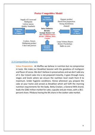 2.3 Competition Analysis
Value Proposition: At Waffles we believe in nutrition but no compromise
in taste. We make our Breakfast booster with the goodness of multigrain
and flavor of cocoa. We don't believe in preservatives and we don't add any
of it. Our instant cake mix is not prepared instantly, it goes through many
stages and levels where we ensure the nutrition level reach from 0 to
maximum. Under hygienic conditions. Hence whenever you prepare the
cake at your home and served as Breakfast which will fulfil the morning
nutrition requirements for the body. Betty Crocker, a General Mills brand,
leads the $382 million market for cake, cupcake and pie mixes, with a 38.1
percent share. Pillsbury having the 8% share in the cooker cake market.
8
 