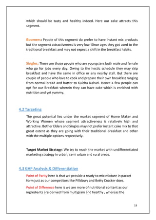 19
which should be tasty and healthy indeed. Here our cake attracts this
segment.
Boomers: People of this segment do prefer to have instant mix products
but the segment attractiveness is very low. Since ages they got used to the
traditional breakfast and may not expect a shift in the breakfast habits.
Singles: These are those people who are youngsters both male and female
who go for jobs every day. Owing to the hectic schedule they may skip
breakfast and have the same in office or any nearby stall. But there are
couple of people who love to cook and prepare their own breakfast ranging
from normal bread and butter to Kulcha Nahari. Hence a few people can
opt for our Breakfast wherein they can have cake which is enriched with
nutrition and yet yummy.
4.2 Targeting
The great potential lies under the market segment of Home Maker and
Working Women whose segment attractiveness is relatively high and
attractive. Bother Elders and Singles may not prefer instant cake mix to that
great extent as they are going with their traditional breakfast and other
with the multiple options respectively.
Target Market Strategy: We try to reach the market with undifferentiated
marketing strategy in urban, semi urban and rural areas.
4.3 GAP Analysis & Differentiation
Point of Parity here is that we provide a ready to mix mixture in packet
form just as our competitors like Pillsbury and Betty Crocker does.
Point of Difference here is we are more of nutritional content as our
ingredients are derived from multigrain and healthy , whereas the
 