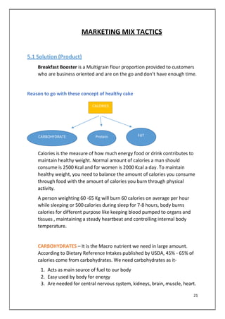 MARKETING MIX TACTICS
5.1 Solution (Product)
Breakfast Booster is a Multigrain flour proportion provided to customers
who are business oriented and are on the go and don’t have enough time.
Reason to go with these concept of healthy cake
CALORIES
CARBOHYDRATE Protein FAT
Calories is the measure of how much energy food or drink contributes to
maintain healthy weight. Normal amount of calories a man should
consume is 2500 Kcal and for women is 2000 Kcal a day. To maintain
healthy weight, you need to balance the amount of calories you consume
through food with the amount of calories you burn through physical
activity.
A person weighting 60 -65 Kg will burn 60 calories on average per hour
while sleeping or 500 calories during sleep for 7-8 hours, body burns
calories for different purpose like keeping blood pumped to organs and
tissues , maintaining a steady heartbeat and controlling internal body
temperature.
CARBOHYDRATES – It is the Macro nutrient we need in large amount.
According to Dietary Reference Intakes published by USDA, 45% - 65% of
calories come from carbohydrates. We need carbohydrates as it-
1. Acts as main source of fuel to our body
2. Easy used by body for energy
3. Are needed for central nervous system, kidneys, brain, muscle, heart.
21
 