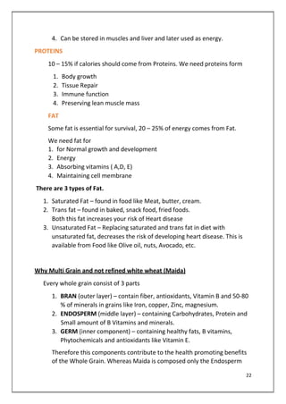 4. Can be stored in muscles and liver and later used as energy.
PROTEINS
10 – 15% if calories should come from Proteins. We need proteins form
1. Body growth
2. Tissue Repair
3. Immune function
4. Preserving lean muscle mass
FAT
Some fat is essential for survival, 20 – 25% of energy comes from Fat.
We need fat for
1. for Normal growth and development
2. Energy
3. Absorbing vitamins ( A,D, E)
4. Maintaining cell membrane
There are 3 types of Fat.
1. Saturated Fat – found in food like Meat, butter, cream.
2. Trans fat – found in baked, snack food, fried foods.
Both this fat increases your risk of Heart disease
3. Unsaturated Fat – Replacing saturated and trans fat in diet with
unsaturated fat, decreases the risk of developing heart disease. This is
available from Food like Olive oil, nuts, Avocado, etc.
Why Multi Grain and not refined white wheat (Maida)
Every whole grain consist of 3 parts
1. BRAN (outer layer) – contain fiber, antioxidants, Vitamin B and 50-80
% of minerals in grains like Iron, copper, Zinc, magnesium.
2. ENDOSPERM (middle layer) – containing Carbohydrates, Protein and
Small amount of B Vitamins and minerals.
3. GERM (inner component) – containing healthy fats, B vitamins,
Phytochemicals and antioxidants like Vitamin E.
Therefore this components contribute to the health promoting benefits
of the Whole Grain. Whereas Maida is composed only the Endosperm
22
 