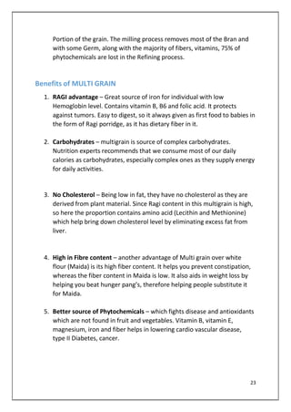 Portion of the grain. The milling process removes most of the Bran and
with some Germ, along with the majority of fibers, vitamins, 75% of
phytochemicals are lost in the Refining process.
Benefits of MULTI GRAIN
1. RAGI advantage – Great source of iron for individual with low
Hemoglobin level. Contains vitamin B, B6 and folic acid. It protects
against tumors. Easy to digest, so it always given as first food to babies in
the form of Ragi porridge, as it has dietary fiber in it.
2. Carbohydrates – multigrain is source of complex carbohydrates.
Nutrition experts recommends that we consume most of our daily
calories as carbohydrates, especially complex ones as they supply energy
for daily activities.
3. No Cholesterol – Being low in fat, they have no cholesterol as they are
derived from plant material. Since Ragi content in this multigrain is high,
so here the proportion contains amino acid (Lecithin and Methionine)
which help bring down cholesterol level by eliminating excess fat from
liver.
4. High in Fibre content – another advantage of Multi grain over white
flour (Maida) is its high fiber content. It helps you prevent constipation,
whereas the fiber content in Maida is low. It also aids in weight loss by
helping you beat hunger pang’s, therefore helping people substitute it
for Maida.
5. Better source of Phytochemicals – which fights disease and antioxidants
which are not found in fruit and vegetables. Vitamin B, vitamin E,
magnesium, iron and fiber helps in lowering cardio vascular disease,
type II Diabetes, cancer.
23
 