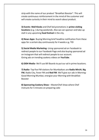 strip with the name of our product “Breakfast Booster”. This will
create continuous reinforcement in the mind of the customer and
will create curiosity in their mind to search about product.
3) Events- Mall Kiosks and Chef led promotions in prime visiting
locations (e.g. ) during weekends. Also we can sponsor and take up
stall in any upcoming food festival in the city.
4) News Apps- Buying Morning brief headline notification from these
apps for a certain day continuously for 4 weeks e.g. TOI
5) Social Media Marketing- Using sponsored ad on Facebook to
redirect people to our Facebook Page and also buying sponsored ad
on Instagram that will redirect people to our account.
Giving ads on trending cookery videos on YouTube.
6) OOH Media- We’ll use Bill Boards to put our ad in prime locations.
7) Radio- Top five FM stations for Mumbaikars are Radio Mirchi, Big
FM, Radio City, Fever FM and Red FM. We’ll give our ads in Morning-
Good Morning Mumbai, energize your Morning with Breakfast
Booster
8) Sponsoring Cookery Show – MasterChef show where Chef
instructs for 5 minutes on preparing cake
26
 