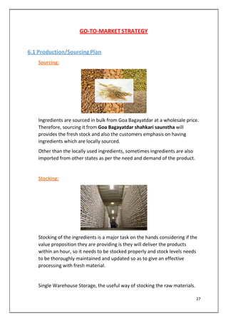 GO-TO-MARKET STRATEGY
6.1 Production/SourcingPlan
Sourcing:
Ingredients are sourced in bulk from Goa Bagayatdar at a wholesale price.
Therefore, sourcing it from Goa Bagayatdar shahkari saunstha will
provides the fresh stock and also the customers emphasis on having
ingredients which are locally sourced.
Other than the locally used ingredients, sometimes ingredients are also
imported from other states as per the need and demand of the product.
Stocking:
Stocking of the ingredients is a major task on the hands considering if the
value proposition they are providing is they will deliver the products
within an hour, so it needs to be stocked properly and stock levels needs
to be thoroughly maintained and updated so as to give an effective
processing with fresh material.
Single Warehouse Storage, the useful way of stocking the raw materials.
27
 