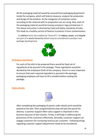 All the packaging material would be sourced from packaging department
inside the company, which will help to measure, analyze the production
and design of the product. As the categories of containers varies
according to the material with its proposition we are using. Also, each of
the packaging material would be having company’s logo printed over it.
The above instruction is directed by Food and Safety standards of India.
This leads to a healthy service of food as it protects it from contamination.
In addition to it, the traditional “three R’s” of reduce, reuse, and recycle
are part of a waste hierarchy which may be considered in product and
package development.
Packaging ingredients:
For each of the dish to be prepared there would be fixed set of
ingredients to be poured in the package. These ingredients would be
decided by the employee Chefs of the company. Since it is very important
to ensure that each required ingredient is poured in the package,
packaging employee will have to fill a checklist before sealing the
package.
Order details:
After completing the packaging of parcel, order details print would be
pasted on the box. Then assigned delivery boy will pick the parcel for
delivery. Customer Support After-sales support is important in this
business because of two reasons. Firstly, it will help in addressing the
grievances of the customers effectively. Secondly, customer support can
engage customers for increasing revenue per customer. Following things
regarding customer support department needs to be considered:
30
 