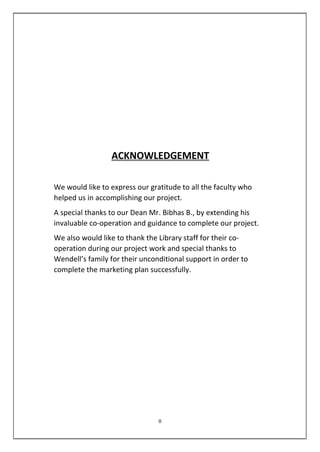 ACKNOWLEDGEMENT
We would like to express our gratitude to all the faculty who
helped us in accomplishing our project.
A special thanks to our Dean Mr. Bibhas B., by extending his
invaluable co-operation and guidance to complete our project.
We also would like to thank the Library staff for their co-
operation during our project work and special thanks to
Wendell’s family for their unconditional support in order to
complete the marketing plan successfully.
II
 
