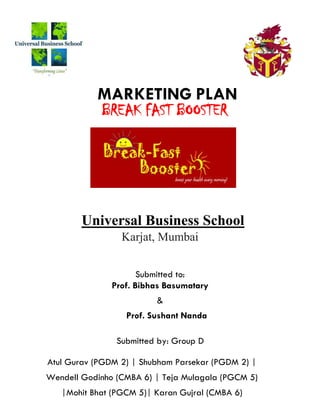 MARKETING PLAN
BREAK FAST BOOSTER
Universal Business School
Karjat, Mumbai
Submitted to:
Prof. Bibhas Basumatary
&
Prof. Sushant Nanda
Submitted by: Group D
Atul Gurav (PGDM 2) | Shubham Parsekar (PGDM 2) |
Wendell Godinho (CMBA 6) | Teja Mulagala (PGCM 5)
|Mohit Bhat (PGCM 5)| Karan Gujral (CMBA 6)
 