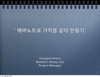 ‘ 에버노트로 가치를 같이 만들기’




                        Groupon Korea
                      Bomhee, Henry, Lee
                       Project Manager


12년 10월 5일 금요일                             1
 