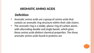 AROMATIC AMINO ACIDS
Definition
• Aromatic amino acids are a group of amino acids that
contain an aromatic ring structure within their side chains.
• The aromatic ring is a stable, planar ring of carbon atoms
with alternating double and single bonds, which gives
these amino acids distinct chemical properties. The three
aromatic amino acids found in proteins are
 