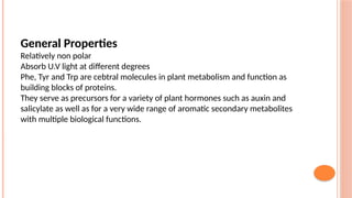 General Properties
Relatively non polar
Absorb U.V light at different degrees
Phe, Tyr and Trp are cebtral molecules in plant metabolism and function as
building blocks of proteins.
They serve as precursors for a variety of plant hormones such as auxin and
salicylate as well as for a very wide range of aromatic secondary metabolites
with multiple biological functions.
 