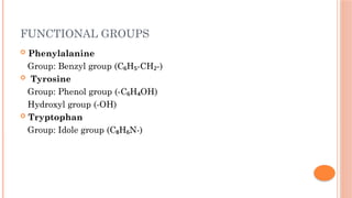 FUNCTIONAL GROUPS
 Phenylalanine
Group: Benzyl group (C H -CH -)
₆ ₅ ₂
 Tyrosine
Group: Phenol group (-C H OH)
₆ ₄
Hydroxyl group (-OH)
 Tryptophan
Group: Idole group (C H N-)
₈ ₆
 