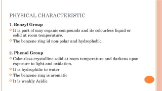 PHYSICAL CHARACTERISTIC
1. Benzyl Group
 It is part of may organic compounds and its colourless liquid or
solid at room temperature.
 The benzene ring id non-polar and hydrophobic.
2. Phenol Group
 Colourless crystalline solid at room temperature and darkens upon
exposure to light and oxidation.
 It is hydrophilic to water
 The benzene ring is aromatic
 It is weakly Acidic
 
