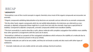 RECAP
AROMATICITY
Aromaticity is one of the crucial concepts in organic chemistry since most of the organic compounds we encounter are
aromatic.
Organic compounds exhibiting delocalization of pi electrons are aromatic and are referred to as aromatic compounds.
On the other hand, organic compounds which do not exhibit delocalization of pi electrons are referred to as non-
aromatic or aliphatic compounds (these might be in a cyclic form but only the aromatic rings have a special kind of
stability). Compared to aliphatic compounds, aromatic compounds exhibit more excellent stability.
The term aromaticity is used to describe a cyclic, planar molecule with complete conjugation that exhibits more stability
than other geometric arrangements with the same set of atoms.
Aromaticity is defined as a property of the conjugated cycloalkenes which enhances the stability of a molecule due to
the delocalization of electrons present in the pi-pi orbitals.
Aromatic molecules are said to be very stable, and they do not break so easily and also reacts with other types of
substances.
 Aromatic molecules are very stable and do not easily undergo chemical reactions
 