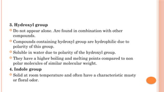 3. Hydroxyl group
 Do not appear alone. Are found in combination with other
compounds.
 Compounds containing hydroxyl group are hydrophilic due to
polarity of this group.
 Soluble in water due to polarity of the hydroxyl group.
 They have a higher boiling and melting points compared to non
polar molecules of similar molecular weight.
4. Indole group
 Solid at room temperature and often have a characteristic musty
or floral odor.
 