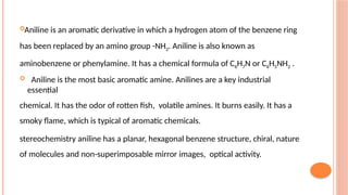Aniline is an aromatic derivative in which a hydrogen atom of the benzene ring
has been replaced by an amino group -NH2. Aniline is also known as
aminobenzene or phenylamine. It has a chemical formula of C6H7N or C6H5NH2 .
 Aniline is the most basic aromatic amine. Anilines are a key industrial
essential
chemical. It has the odor of rotten fish, volatile amines. It burns easily. It has a
smoky flame, which is typical of aromatic chemicals.
stereochemistry aniline has a planar, hexagonal benzene structure, chiral, nature
of molecules and non-superimposable mirror images, optical activity.
 