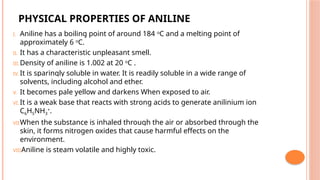 PHYSICAL PROPERTIES OF ANILINE
I. Aniline has a boiling point of around 184 o
C and a melting point of
approximately 6 o
C.
II. It has a characteristic unpleasant smell.
III.Density of aniline is 1.002 at 20 o
C .
IV. It is sparingly soluble in water. It is readily soluble in a wide range of
solvents, including alcohol and ether.
V. It becomes pale yellow and darkens When exposed to air.
VI. It is a weak base that reacts with strong acids to generate anilinium ion
C6H5NH3
+.
VII.When the substance is inhaled through the air or absorbed through the
skin, it forms nitrogen oxides that cause harmful effects on the
environment.
VIII.
Aniline is steam volatile and highly toxic.
 