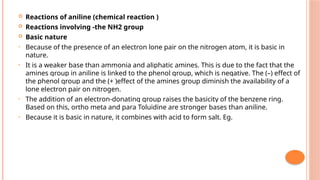  Reactions of aniline (chemical reaction )
 Reactions involving -the NH2 group
 Basic nature
• Because of the presence of an electron lone pair on the nitrogen atom, it is basic in
nature.
• It is a weaker base than ammonia and aliphatic amines. This is due to the fact that the
amines group in aniline is linked to the phenol group, which is negative. The (–) effect of
the phenol group and the (+ )effect of the amines group diminish the availability of a
lone electron pair on nitrogen.
• The addition of an electron-donating group raises the basicity of the benzene ring.
Based on this, ortho meta and para Toluidine are stronger bases than aniline.
• Because it is basic in nature, it combines with acid to form salt. Eg.
 