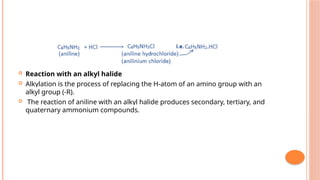  Reaction with an alkyl halide
 Alkylation is the process of replacing the H-atom of an amino group with an
alkyl group (-R).
 The reaction of aniline with an alkyl halide produces secondary, tertiary, and
quaternary ammonium compounds.
 