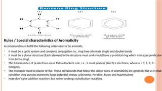 Rules / Special characteristics of Aromaticity
A compound must fulfill the following criteria for to be aromatic.
- It must be a cyclic system and complete conjugation i.e., ring have alternate single and double bonds
- It must be a planar structure (Each element in the structure must and should have a p-orbital ring which is in a perpendicular
from to the ring).
- The total number of pi-electrons must follow Huckel’s rule, i.e., it must possess (4n+2) π electrons; where n = 0, 1, 2, 3…
(Integers).
- The molecule must be planer or flat. Those compounds that follow the above rules of aromaticity are generally flat as in that
condition they possess extremely large potential energy. g Benzene, Pyridine, Furan and Naphthalene
- Note don’t give addition reactions but rather undergo substitution reactions.
 