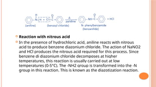  Reaction with nitrous acid
 In the presence of hydrochloric acid, aniline reacts with nitrous
acid to produce benzene diazonium chloride. The action of NaNO2
and HCl produces the nitrous acid required for this process. Since
benzene di diazonium chloride decomposes at higher
temperatures, this reaction is usually carried out at low
temperatures (0-5°C). The -NH2 group is transformed into the -N
group in this reaction. This is known as the diazotization reaction.
 