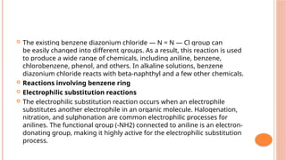  The existing benzene diazonium chloride — N = N — Cl group can
be easily changed into different groups. As a result, this reaction is used
to produce a wide range of chemicals, including aniline, benzene,
chlorobenzene, phenol, and others. In alkaline solutions, benzene
diazonium chloride reacts with beta-naphthyl and a few other chemicals.
 Reactions involving benzene ring
 Electrophilic substitution reactions
 The electrophilic substitution reaction occurs when an electrophile
substitutes another electrophile in an organic molecule. Halogenation,
nitration, and sulphonation are common electrophilic processes for
anilines. The functional group (-NH2) connected to aniline is an electron-
donating group, making it highly active for the electrophilic substitution
process.
 