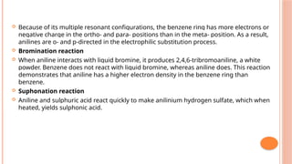  Because of its multiple resonant configurations, the benzene ring has more electrons or
negative charge in the ortho- and para- positions than in the meta- position. As a result,
anilines are o- and p-directed in the electrophilic substitution process.
 Bromination reaction
 When aniline interacts with liquid bromine, it produces 2,4,6-tribromoaniline, a white
powder. Benzene does not react with liquid bromine, whereas aniline does. This reaction
demonstrates that aniline has a higher electron density in the benzene ring than
benzene.
 Suphonation reaction
 Aniline and sulphuric acid react quickly to make anilinium hydrogen sulfate, which when
heated, yields sulphonic acid.
 