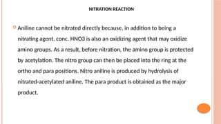 NITRATION REACTION
 Aniline cannot be nitrated directly because, in addition to being a
nitrating agent, conc. HNO3 is also an oxidizing agent that may oxidize
amino groups. As a result, before nitration, the amino group is protected
by acetylation. The nitro group can then be placed into the ring at the
ortho and para positions. Nitro aniline is produced by hydrolysis of
nitrated-acetylated aniline. The para product is obtained as the major
product.
 