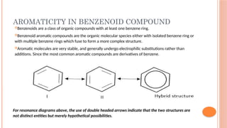 AROMATICITY IN BENZENOID COMPOUND
Benzenoids are a class of organic compounds with at least one benzene ring.
Benzenoid aromatic compounds are the organic molecular species either with isolated benzene ring or
with multiple benzene rings which fuse to form a more complex structure.
Aromatic molecules are very stable, and generally undergo electrophilic substitutions rather than
additions. Since the most common aromatic compounds are derivatives of benzene.
For resonance diagrams above, the use of double headed arrows indicate that the two structures are
not distinct entities but merely hypothetical possibilities.
 