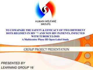 GROUP PROJECT PRESENTATION
PRESENTED BY
LEARNING GROUP 16
HUMAN WELFARE
GROUPS
TO COMAPARE THE SAFETY & EFFICACY OF TWO DIFFERENT
DOTS REGIMEN IN HIV +ve AND NON HIV PATIENTS, INFECTED
WITH TUBERCULOSIS
A Multicentre Phase III Open-Label Study
 