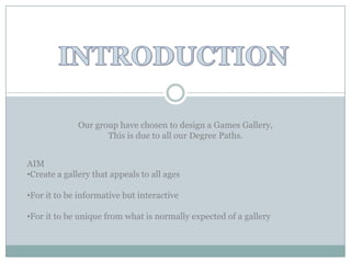 Our group have chosen to design a Games Gallery,
                     This is due to all our Degree Paths.


AIM
•Create a gallery that appeals to all ages

•For it to be informative but interactive

•For it to be unique from what is normally expected of a gallery
 