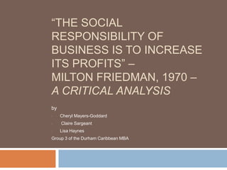 “THE SOCIAL
RESPONSIBILITY OF
BUSINESS IS TO INCREASE
ITS PROFITS” –
MILTON FRIEDMAN, 1970 –
A CRITICAL ANALYSIS
by
•    Cheryl Mayers-Goddard
•    Claire Sargeant
•    Lisa Haynes
Group 3 of the Durham Caribbean MBA
 
