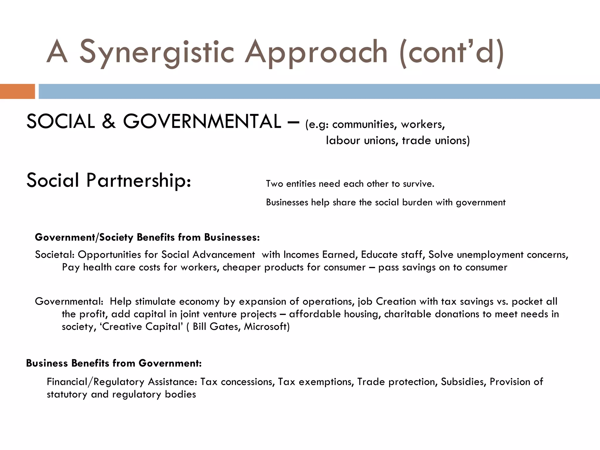 A Synergistic Approach (cont’d) SOCIAL & GOVERNMENTAL –  (e.g: communities, workers,  labour unions, trade unions)  Social Partnership:  Two entities need each other to survive.  Businesses help share the social burden with government Government/Society Benefits from Businesses: Societal: Opportunities for Social Advancement  with Incomes Earned, Educate staff, Solve unemployment concerns, Pay health care costs for workers, cheaper products for consumer – pass savings on to consumer Governmental:  Help stimulate economy by expansion of operations, job Creation with tax savings vs. pocket all the profit, add capital in joint venture projects – affordable housing, charitable donations to meet needs in society, ‘Creative Capital’ ( Bill Gates, Microsoft)  Business Benefits from Government: Financial/Regulatory Assistance: Tax concessions, Tax exemptions, Trade protection, Subsidies, Provision of statutory and regulatory bodies 