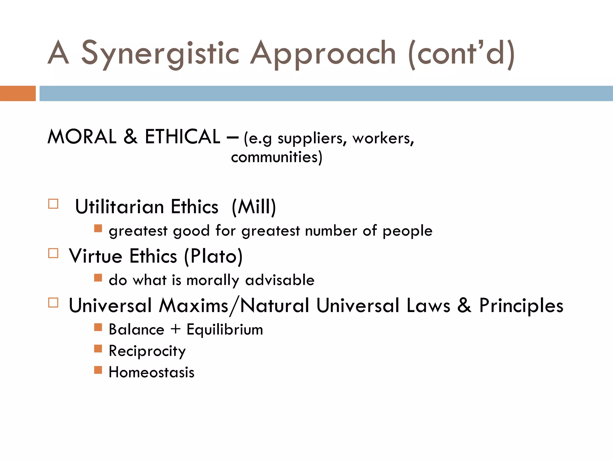 A Synergistic Approach (cont’d) MORAL & ETHICAL –  (e.g suppliers, workers,  communities) Utilitarian Ethics  (Mill) greatest good for greatest number of people Virtue Ethics (Plato) do what is morally advisable Universal Maxims/Natural Universal Laws & Principles Balance + Equilibrium Reciprocity Homeostasis 