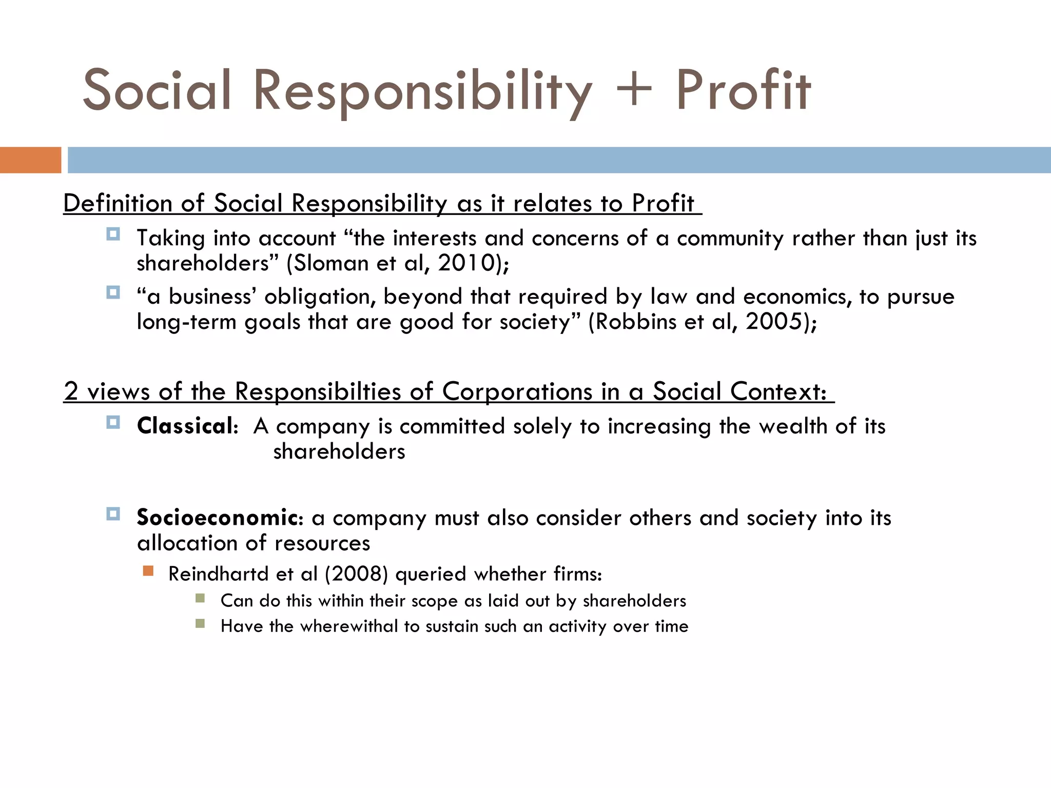 Social Responsibility + Profit Definition of Social Responsibility as it relates to Profit  Taking into account “the interests and concerns of a community rather than just its shareholders” (Sloman et al, 2010);  “ a business’ obligation, beyond that required by law and economics, to pursue long-term goals that are good for society” (Robbins et al, 2005);  2 views of the Responsibilties of Corporations in a Social Context:  Classical :  A company is committed solely to increasing the wealth of its  shareholders  Socioeconomic : a company must also consider others and society into its allocation of resources Reindhartd et al (2008) queried whether firms: Can do this within their scope as laid out by shareholders Have the wherewithal to sustain such an activity over time 