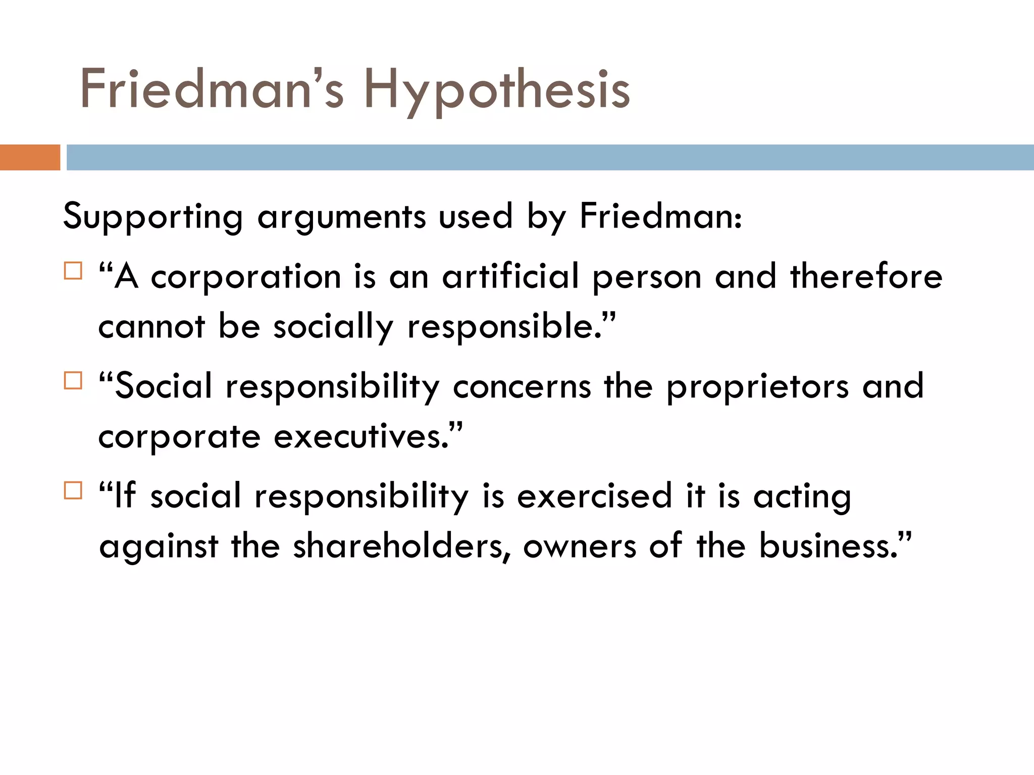 Friedman’s Hypothesis Supporting arguments used by Friedman: “ A corporation is an artificial person and therefore cannot be socially responsible.” “ Social responsibility concerns the proprietors and corporate executives.” “ If social responsibility is exercised it is acting against the shareholders, owners of the business.” 