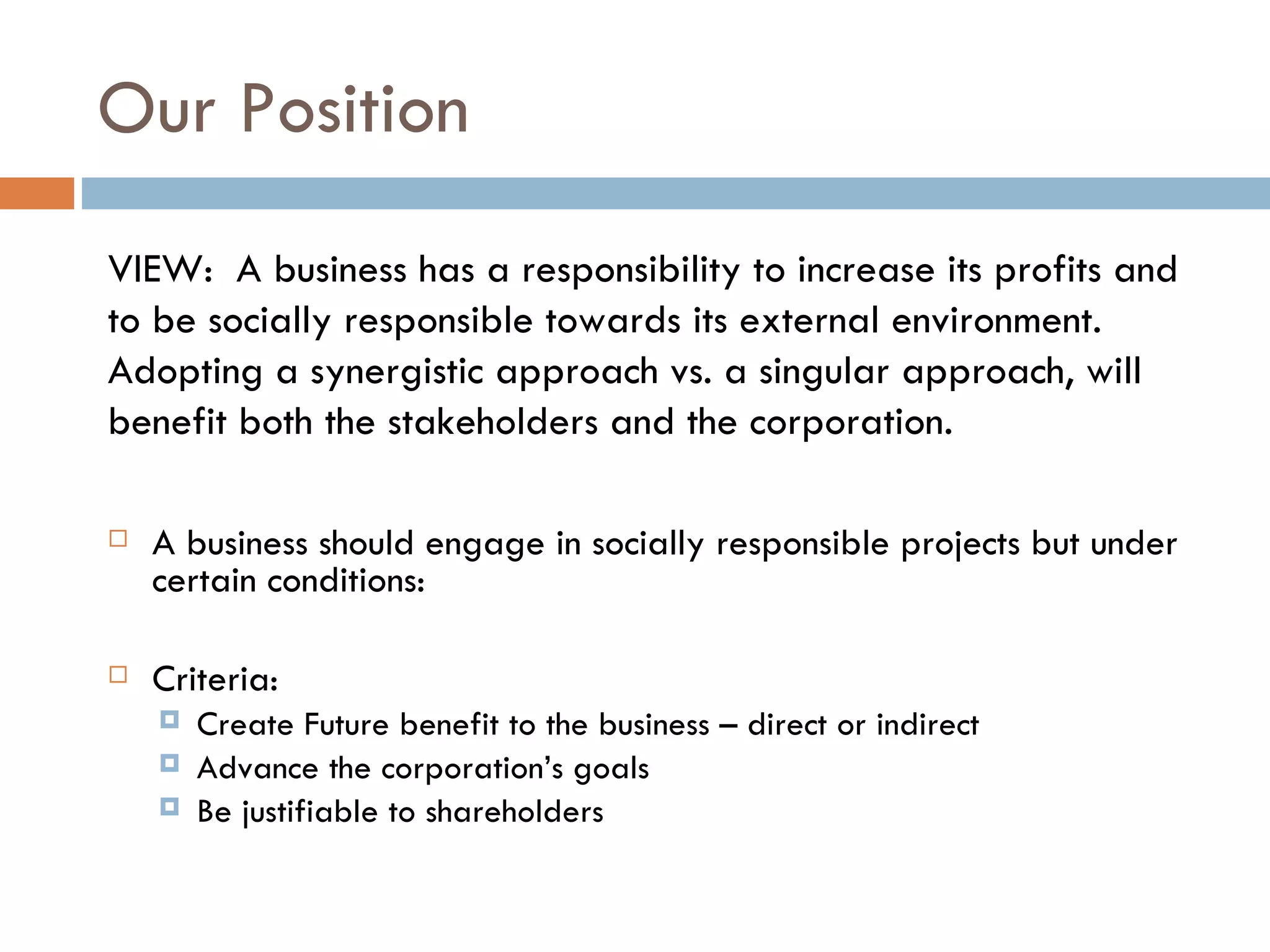 Our Position A business should engage in socially responsible projects but under certain conditions: Criteria:  Create Future benefit to the business – direct or indirect Advance the corporation’s goals Be justifiable to shareholders VIEW:  A business has a responsibility to increase its profits and to be socially responsible towards its external environment. Adopting a synergistic approach vs. a singular approach, will benefit both the stakeholders and the corporation. 