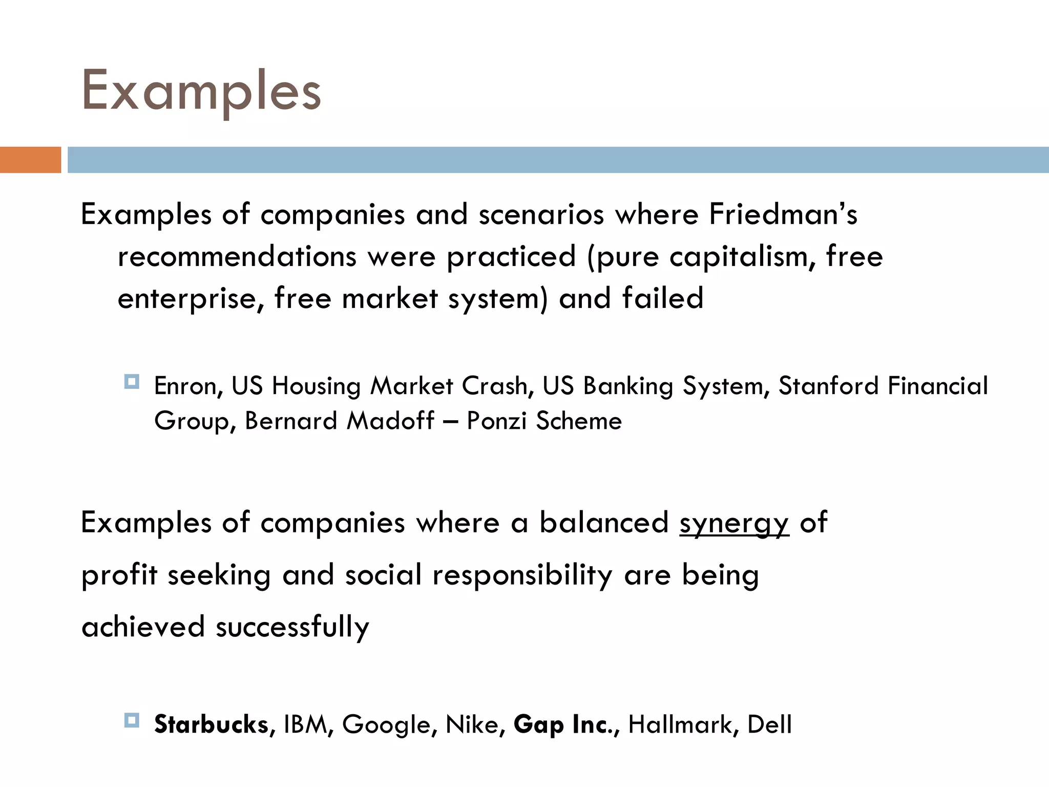 Examples Examples of companies and scenarios where Friedman’s recommendations were practiced (pure capitalism, free enterprise, free market system) and failed Enron, US Housing Market Crash, US Banking System, Stanford Financial Group, Bernard Madoff – Ponzi Scheme Examples of companies where a balanced  synergy  of profit seeking and social responsibility are being  achieved successfully Starbucks , IBM, Google, Nike,  Gap Inc ., Hallmark, Dell 